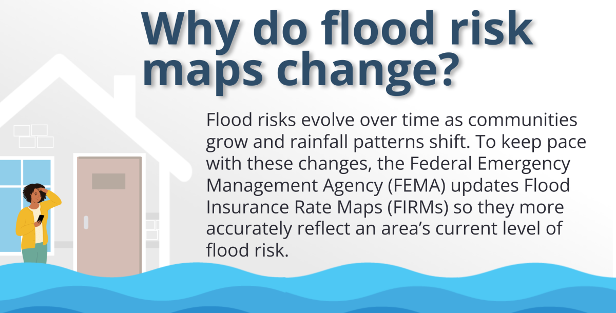 Why Do Flood Risk Maps Change? Flood risks evolve over time as communities grow and rainfall patterns shift. To keep pace with these changes, the Federal Emergency Management Agency (FEMA) updates Flood Insurance Rate Maps (FIRMs) so they more accurately reflect an area's current level of flood risk.